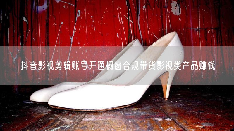 抖音影视剪辑账号开通橱窗合规带货影视类产品赚钱