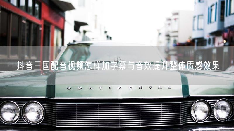 抖音三国配音视频怎样加字幕与音效提升整体质感效果
