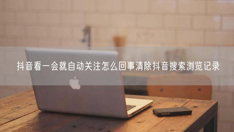 抖音看一会就自动关注怎么回事清除抖音搜索浏览记录
