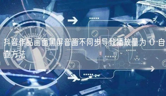 抖音作品画面黑屏音画不同步导致播放量为 0 自查方法