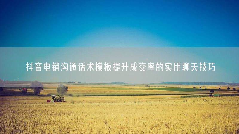 抖音电销沟通话术模板提升成交率的实用聊天技巧