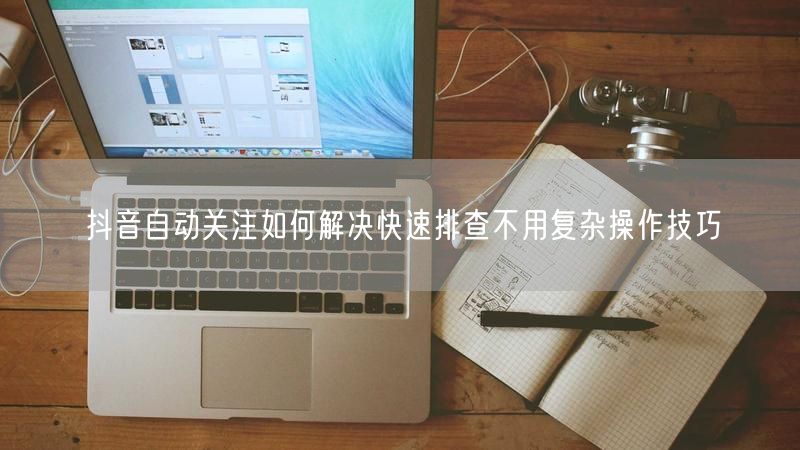 抖音自动关注如何解决快速排查不用复杂操作技巧