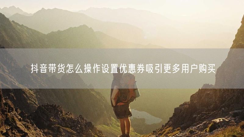 抖音带货怎么操作设置优惠券吸引更多用户购买