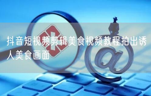 抖音短视频剪辑美食视频教程拍出诱人美食画面
