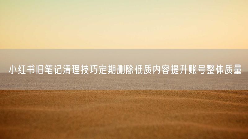 小红书旧笔记清理技巧定期删除低质内容提升账号整体质量