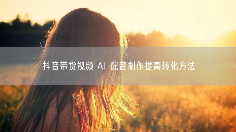 抖音带货视频 AI 配音制作提高转化方法