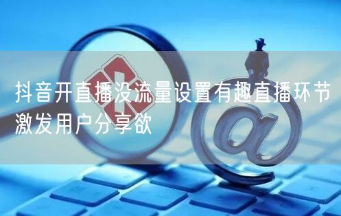 抖音开直播没流量设置有趣直播环节激发用户分享欲