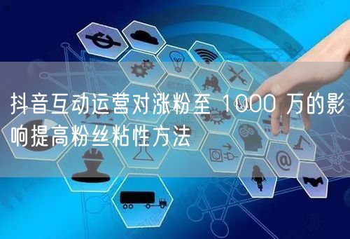 抖音互动运营对涨粉至 1000 万的影响提高粉丝粘性方法